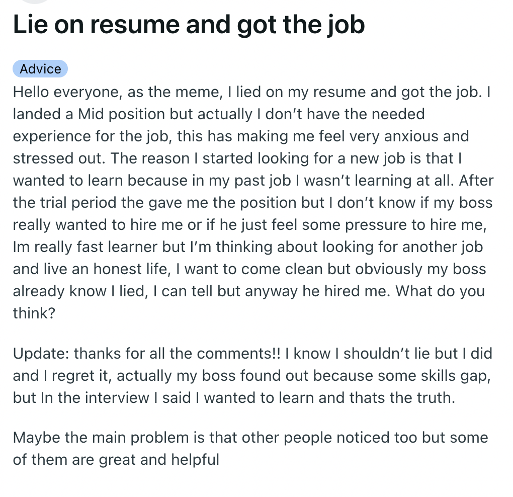 document - Lie on resume and got the job Advice Hello everyone, as the meme, I lied on my resume and got the job. I landed a Mid position but actually I don't have the needed experience for the job, this has making me feel very anxious and stressed out. T